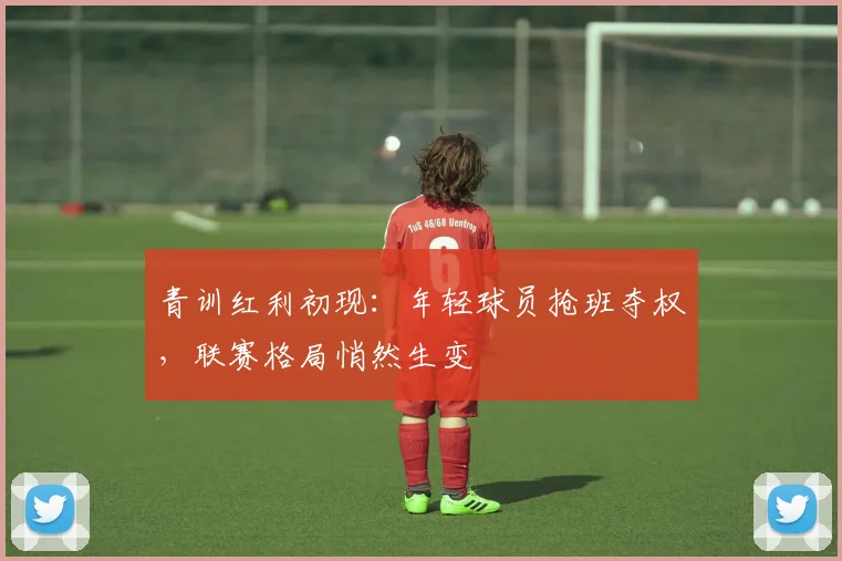 青训红利初现:年轻球员抢班夺权,联赛格局悄然生变