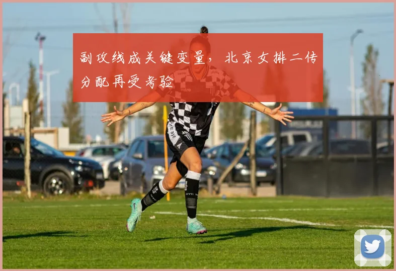 副攻线成关键变量，北京女排二传分配再受考验