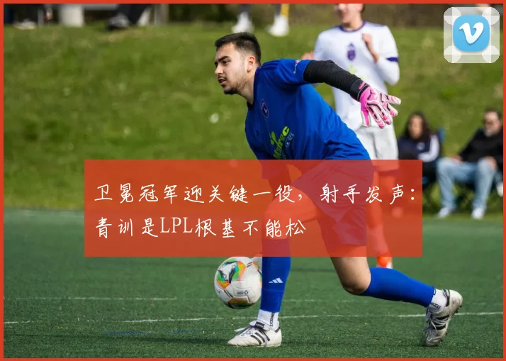 卫冕冠军迎关键一役，射手发声：青训是LPL根基不能松