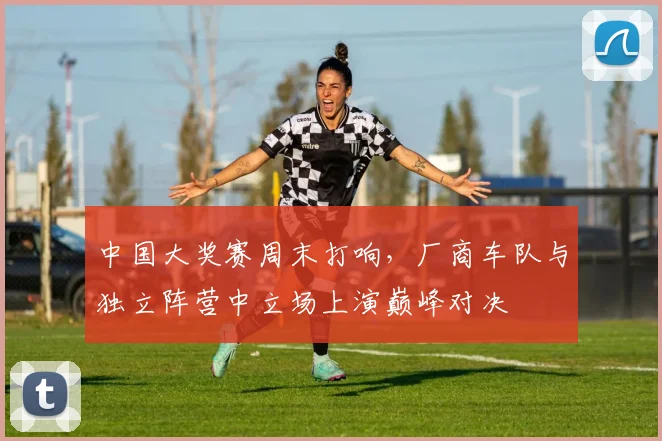 中国大奖赛周末打响,厂商车队与独立阵营中立场上演巅峰对决