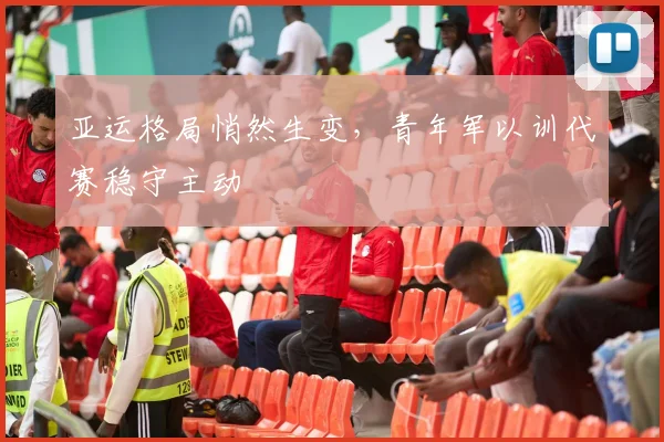 亚运格局悄然生变,青年军以训代赛稳守主动