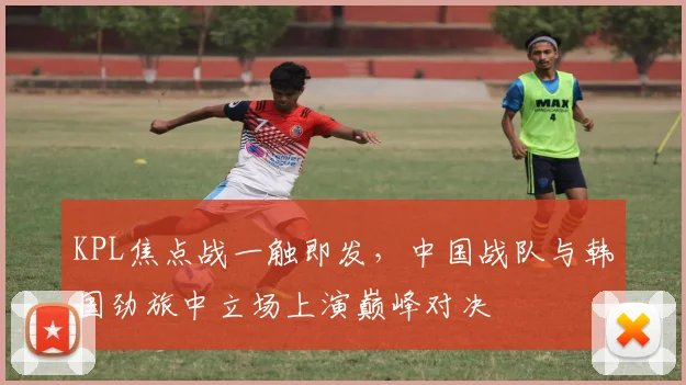 KPL焦点战一触即发,中国战队与韩国劲旅中立场上演巅峰对决