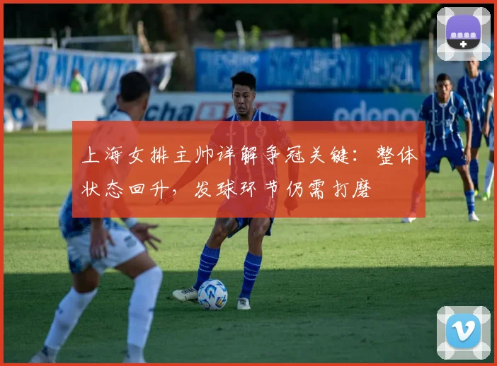 上海女排主帅详解争冠关键:整体状态回升,发球环节仍需打磨