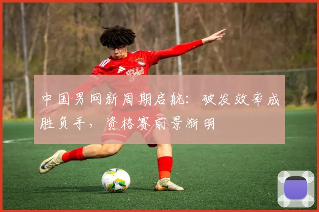 中国男网新周期启航:破发效率成胜负手,资格赛前景渐明