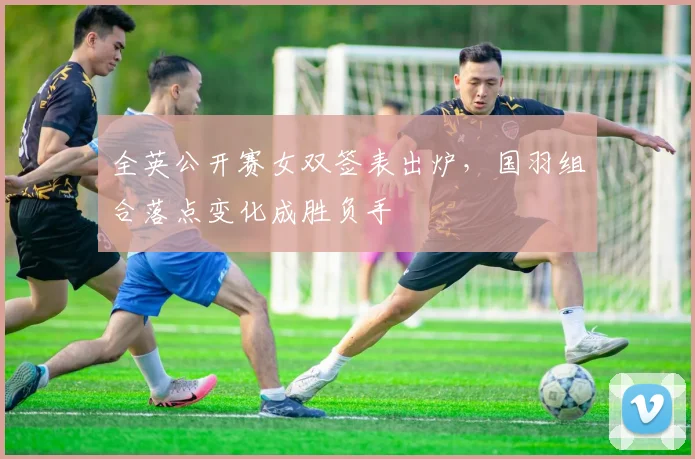 全英公开赛女双签表出炉，国羽组合落点变化成胜负手