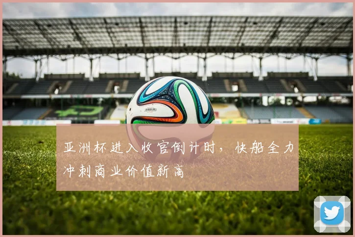 亚洲杯进入收官倒计时,快船全力冲刺商业价值新高