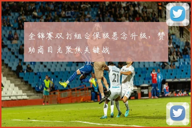 全锦赛双打组合保级悬念升级，赞助商目光聚焦关键战