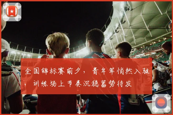 全国锦标赛前夕,青年军悄然入驻,训练场上节奏沉稳蓄势待发