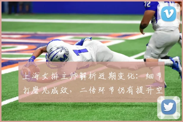 上海女排主帅解析近期变化:细节打磨见成效,二传环节仍有提升空间