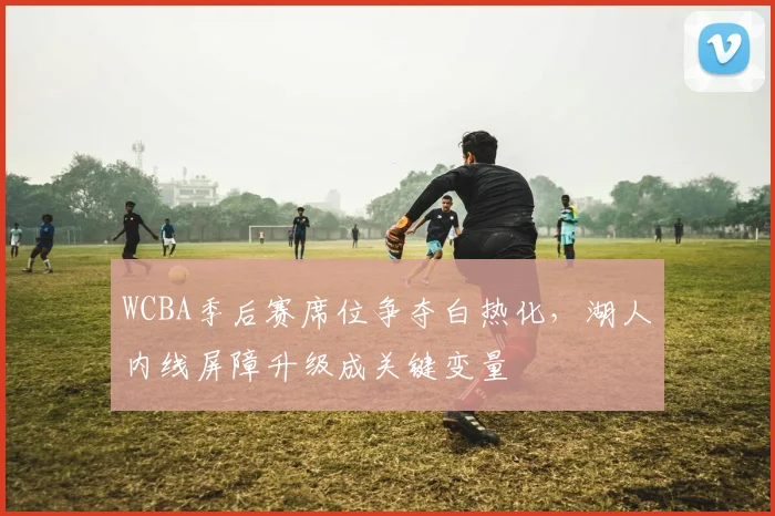 WCBA季后赛席位争夺白热化,湖人内线屏障升级成关键变量