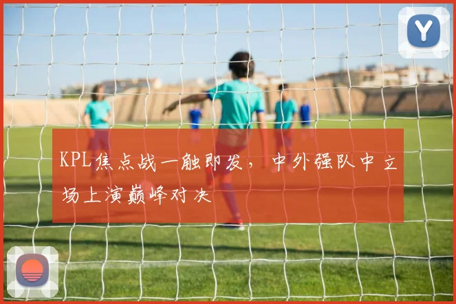 KPL焦点战一触即发,中外强队中立场上演巅峰对决