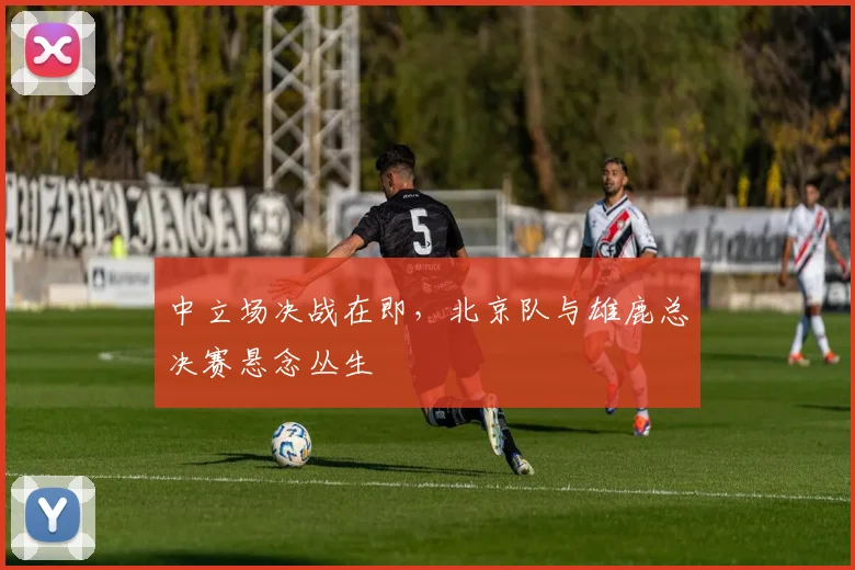 中立场决战在即,北京队与雄鹿总决赛悬念丛生
