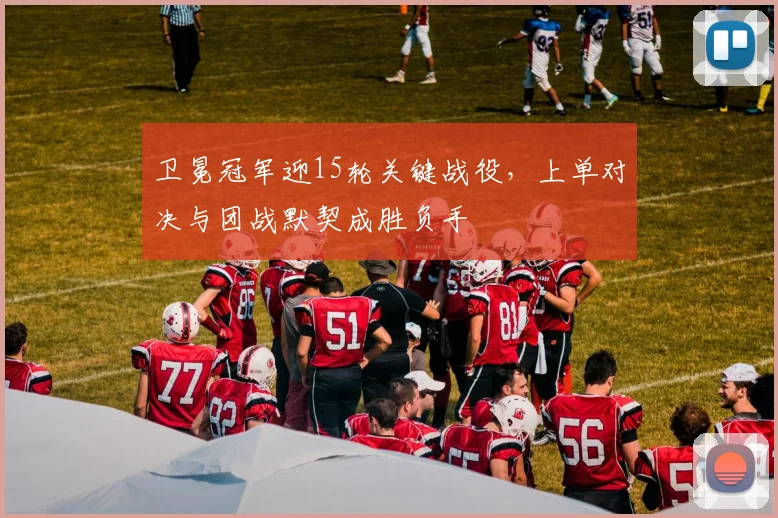 卫冕冠军迎15轮关键战役，上单对决与团战默契成胜负手