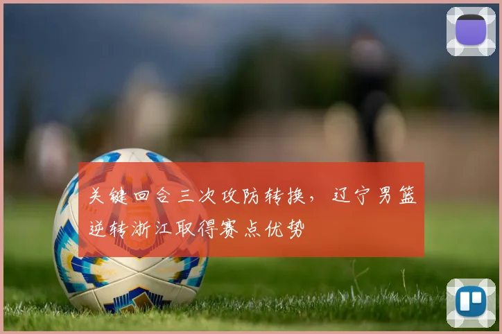 关键回合三次攻防转换,辽宁男篮逆转浙江取得赛点优势