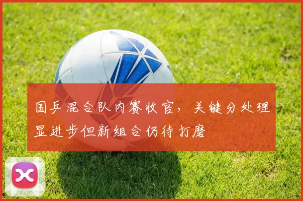 国乒混合队内赛收官，关键分处理显进步但新组合仍待打磨