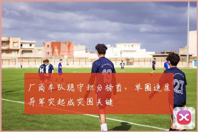 厂商车队稳守积分榜首，单圈速度异军突起成突围关键