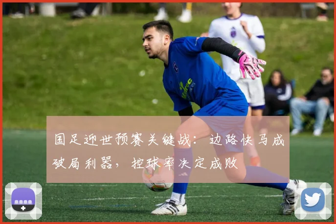 国足迎世预赛关键战:边路快马成破局利器,控球率决定成败