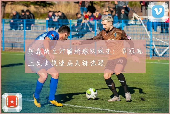 阿森纳主帅解析球队蜕变:争冠路上反击提速成关键课题