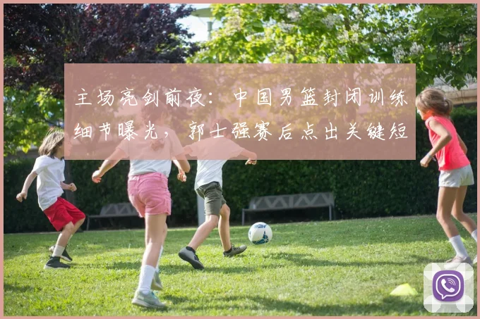 主场亮剑前夜：中国男篮封闭训练细节曝光，郭士强赛后点出关键短板