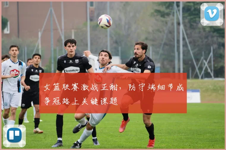 女篮联赛激战正酣,防守端细节成争冠路上关键课题