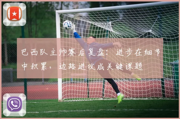 巴西队主帅赛后复盘:进步在细节中积累,边路进攻成关键课题