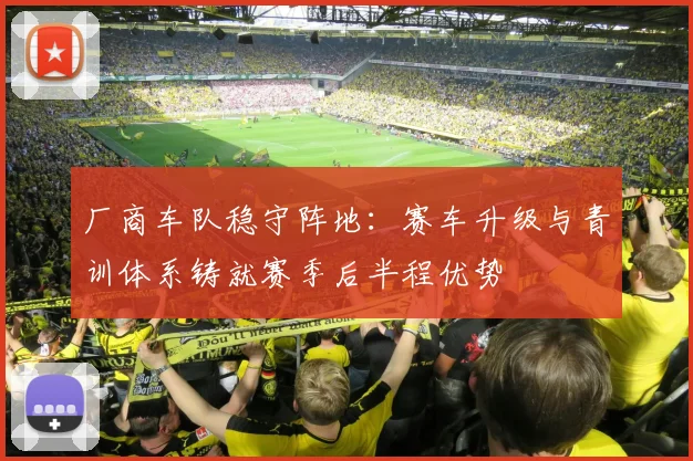 厂商车队稳守阵地:赛车升级与青训体系铸就赛季后半程优势