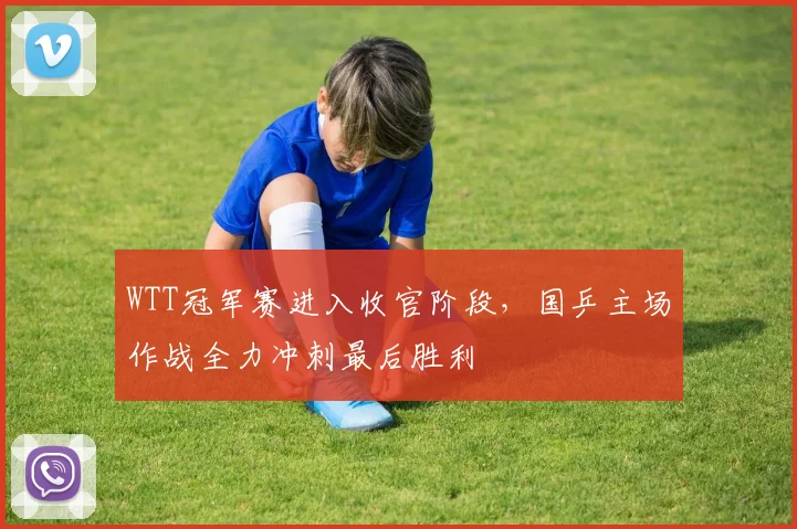 WTT冠军赛进入收官阶段,国乒主场作战全力冲刺最后胜利