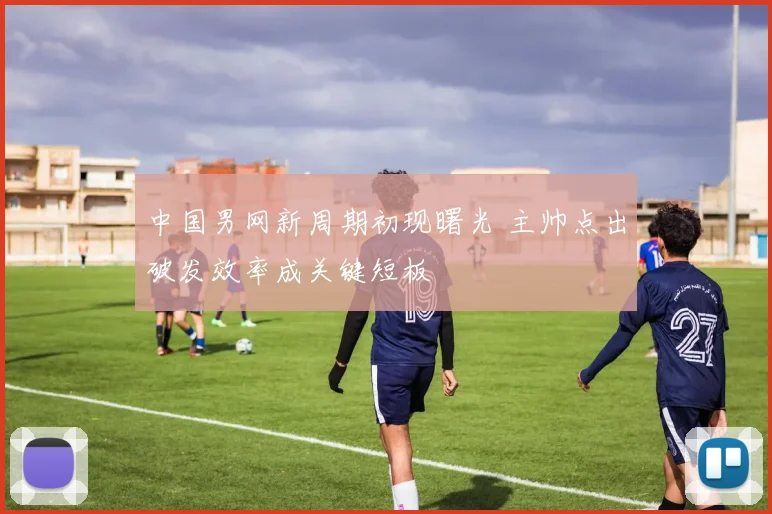 中国男网新周期初现曙光 主帅点出破发效率成关键短板