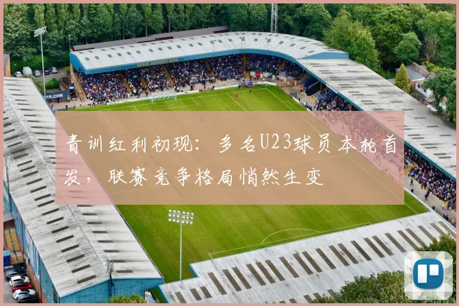 青训红利初现:多名U23球员本轮首发,联赛竞争格局悄然生变