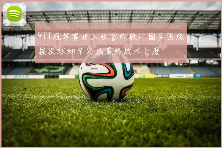 WTT冠军赛进入收官阶段,国乒围绕接发球细节完成最终战术打磨