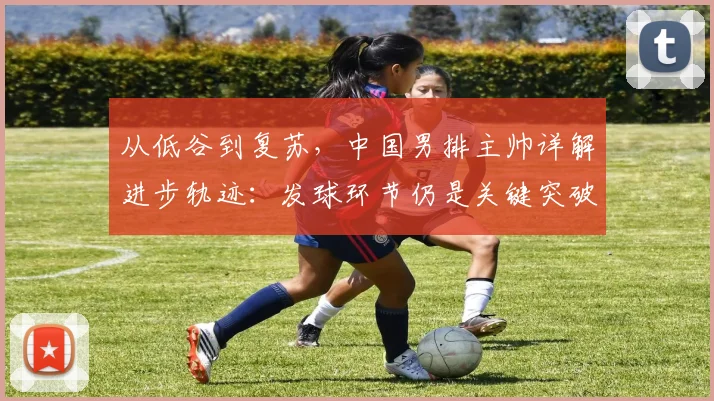 从低谷到复苏,中国男排主帅详解进步轨迹:发球环节仍是关键突破口