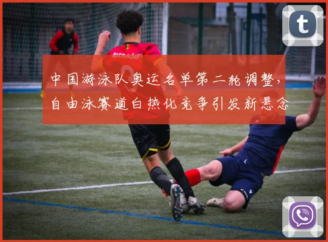 中国游泳队奥运名单第二轮调整,自由泳赛道白热化竞争引发新悬念
