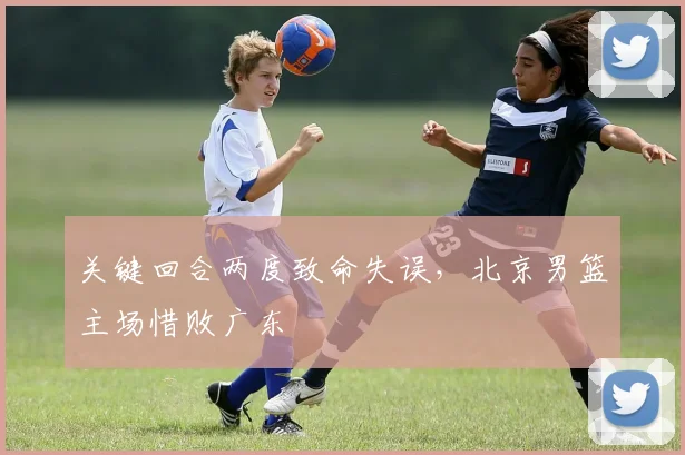 关键回合两度致命失误,北京男篮主场惜败广东