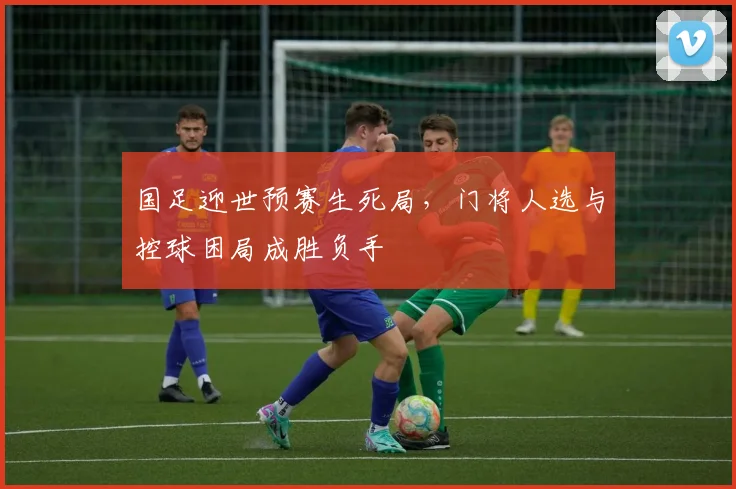国足迎世预赛生死局，门将人选与控球困局成胜负手