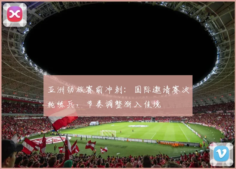 亚洲劲旅赛前冲刺:国际邀请赛次轮练兵,节奏调整渐入佳境