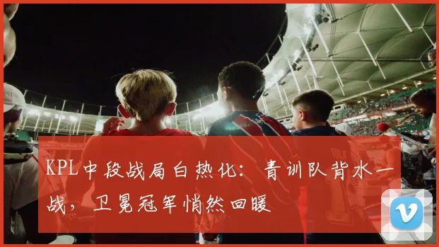 KPL中段战局白热化:青训队背水一战,卫冕冠军悄然回暖