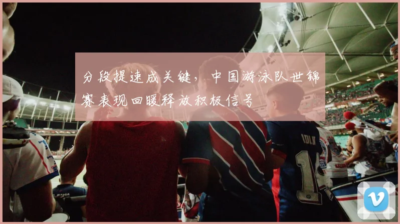 分段提速成关键,中国游泳队世锦赛表现回暖释放积极信号