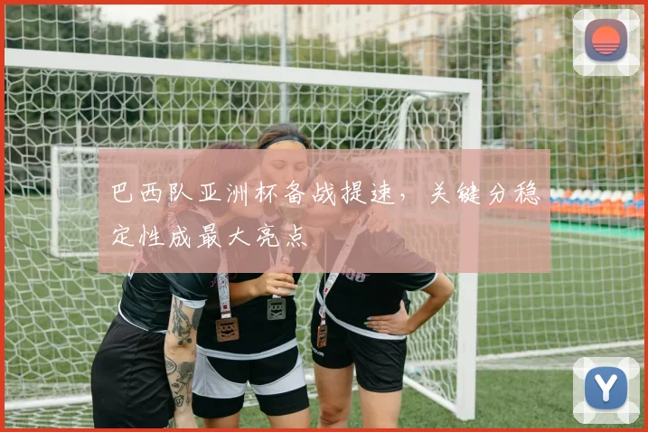 巴西队亚洲杯备战提速,关键分稳定性成最大亮点