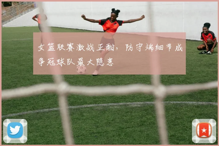 女篮联赛激战正酣,防守端细节成争冠球队最大隐患