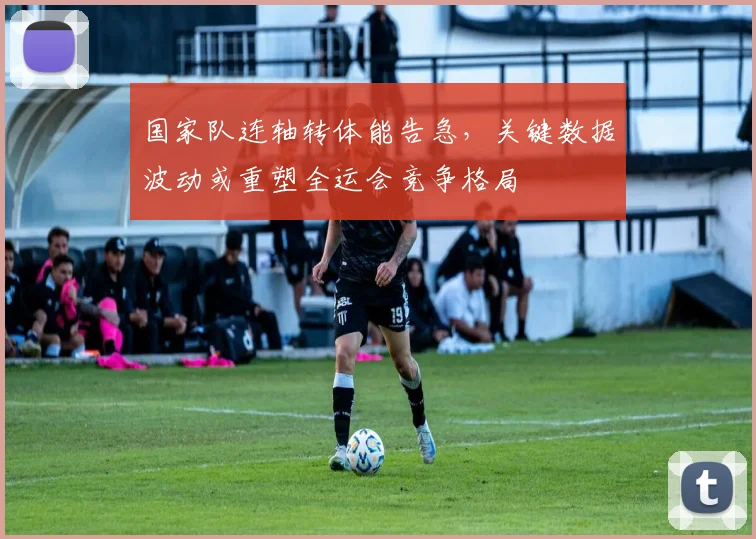 国家队连轴转体能告急，关键数据波动或重塑全运会竞争格局