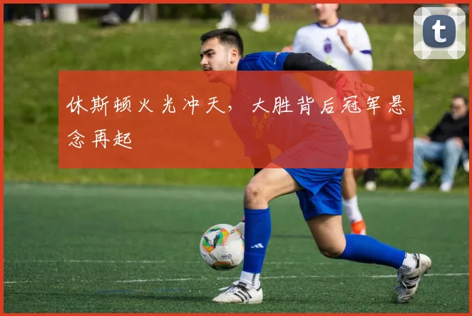休斯顿火光冲天,大胜背后冠军悬念再起