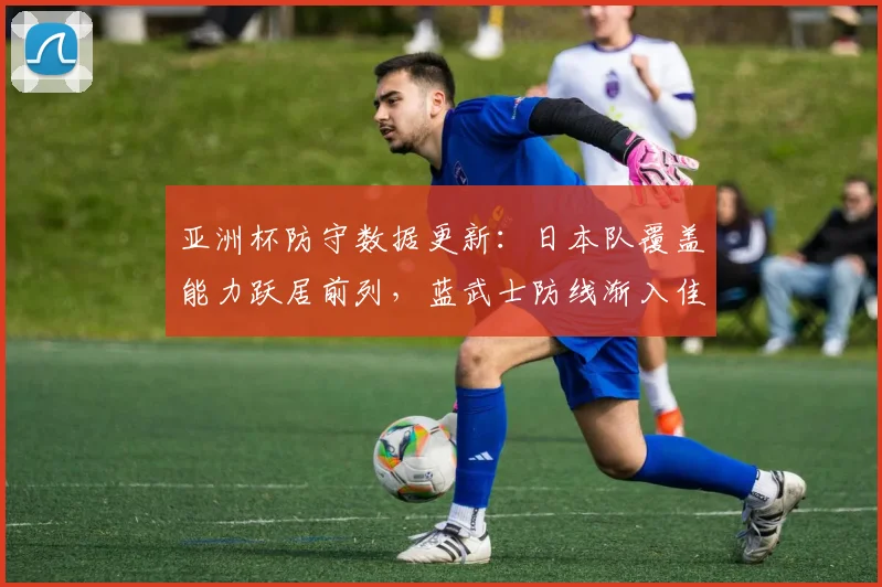 亚洲杯防守数据更新:日本队覆盖能力跃居前列,蓝武士防线渐入佳境