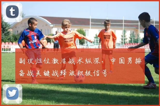 副攻归位激活战术纵深，中国男排备战关键战释放积极信号