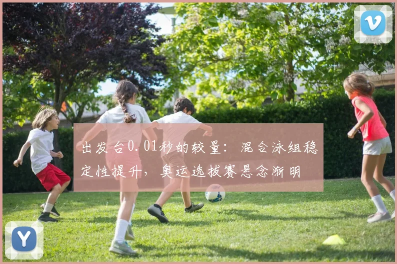 出发台0.01秒的较量:混合泳组稳定性提升,奥运选拔赛悬念渐明