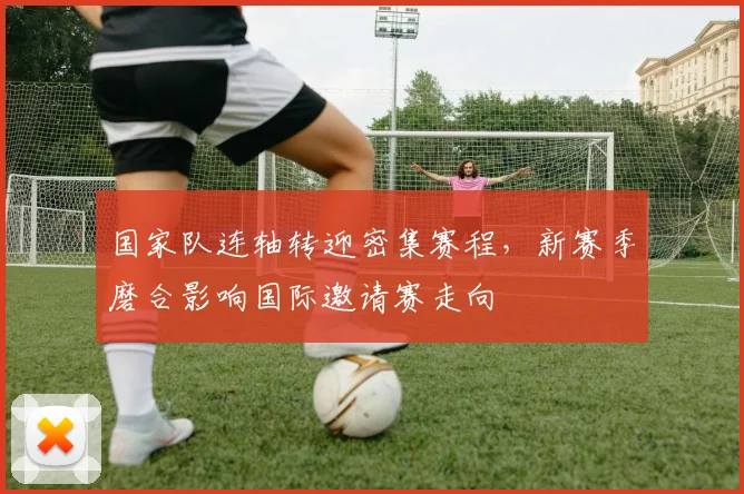 国家队连轴转迎密集赛程，新赛季磨合影响国际邀请赛走向