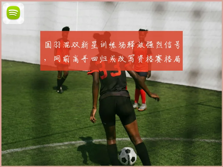 国羽混双新星训练场释放强烈信号，网前高手回归或改写资格赛格局