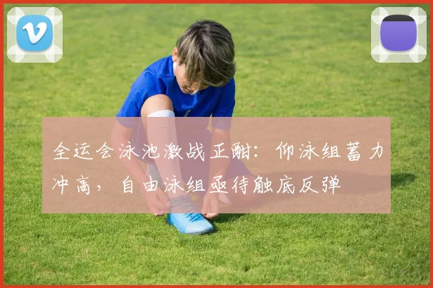 全运会泳池激战正酣：仰泳组蓄力冲高，自由泳组亟待触底反弹